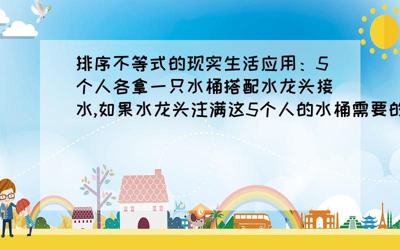 排序不等式的现实生活应用：5个人各拿一只水桶搭配水龙头接水,如果水龙头注满这5个人的水桶需要的时间反别是4分钟,8分钟,