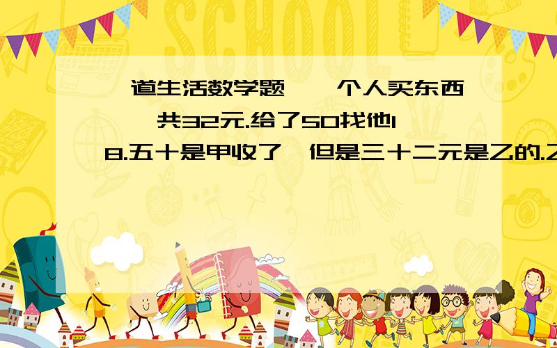 一道生活数学题,一个人买东西,一共32元.给了50找他18.五十是甲收了,但是三十二元是乙的.乙要给甲十八元,但是只给了