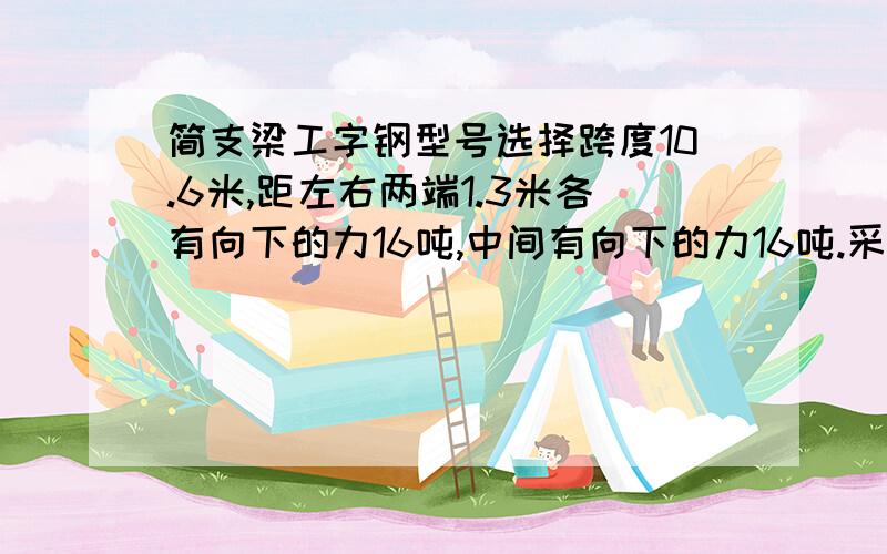 简支梁工字钢型号选择跨度10.6米,距左右两端1.3米各有向下的力16吨,中间有向下的力16吨.采用Q235工字钢做梁,