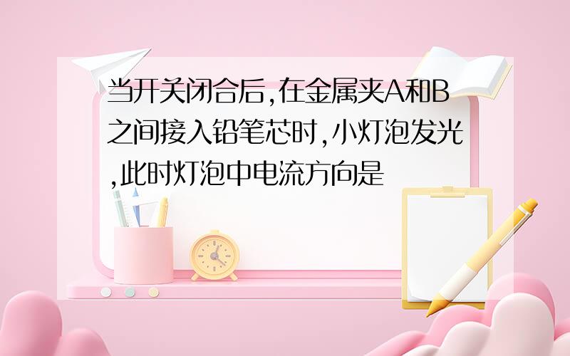 当开关闭合后,在金属夹A和B之间接入铅笔芯时,小灯泡发光,此时灯泡中电流方向是