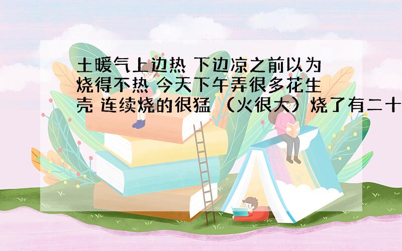 土暖气上边热 下边凉之前以为烧得不热 今天下午弄很多花生壳 连续烧的很猛 （火很大）烧了有二十分钟左右 期间一直坐在炉子