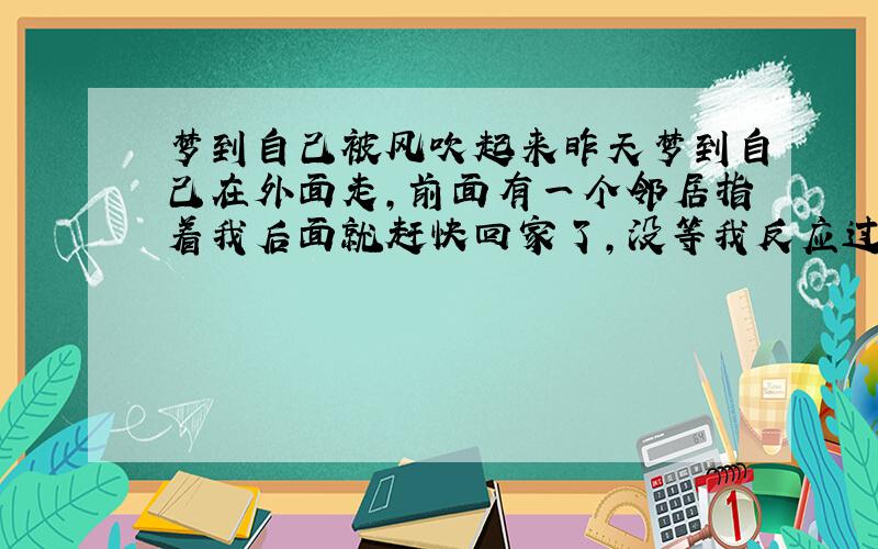 梦到自己被风吹起来昨天梦到自己在外面走,前面有一个邻居指着我后面就赶快回家了,没等我反应过来,忽然从背后刮起一阵大风,把