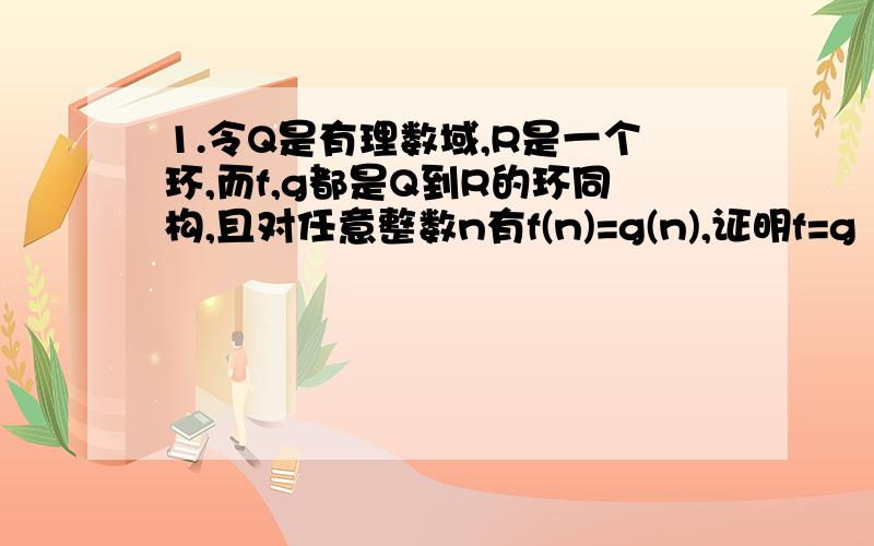 1.令Q是有理数域,R是一个环,而f,g都是Q到R的环同构,且对任意整数n有f(n)=g(n),证明f=g