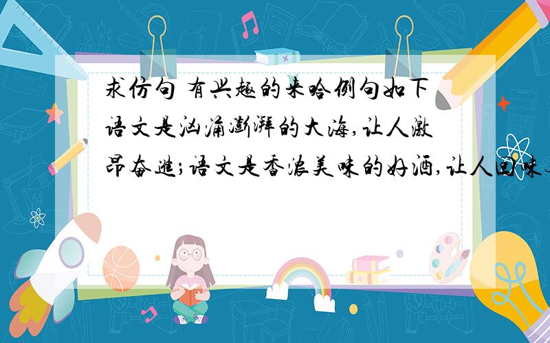 求仿句 有兴趣的来哈例句如下语文是汹涌澎湃的大海,让人激昂奋进；语文是香浓美味的好酒,让人回味无穷；语文是色彩缤纷的花园