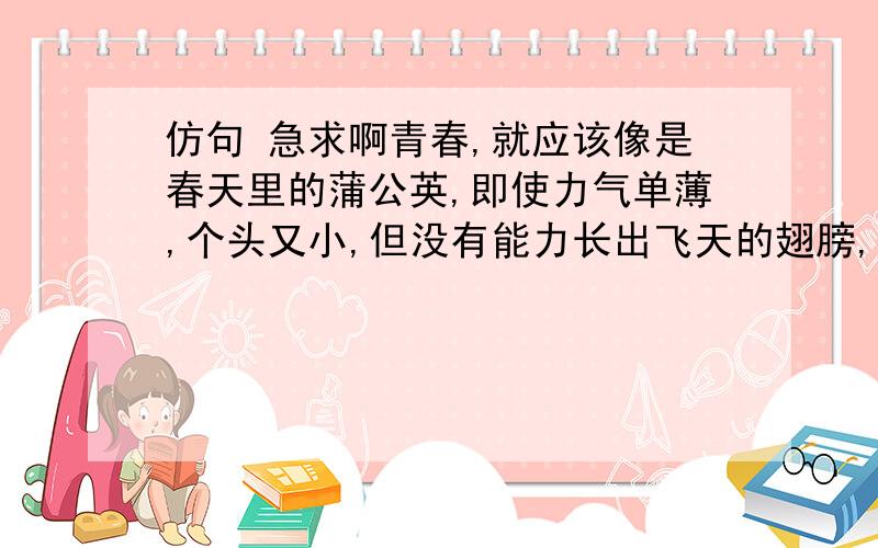 仿句 急求啊青春,就应该像是春天里的蒲公英,即使力气单薄,个头又小,但没有能力长出飞天的翅膀,也要借助风力飘向远方 青春