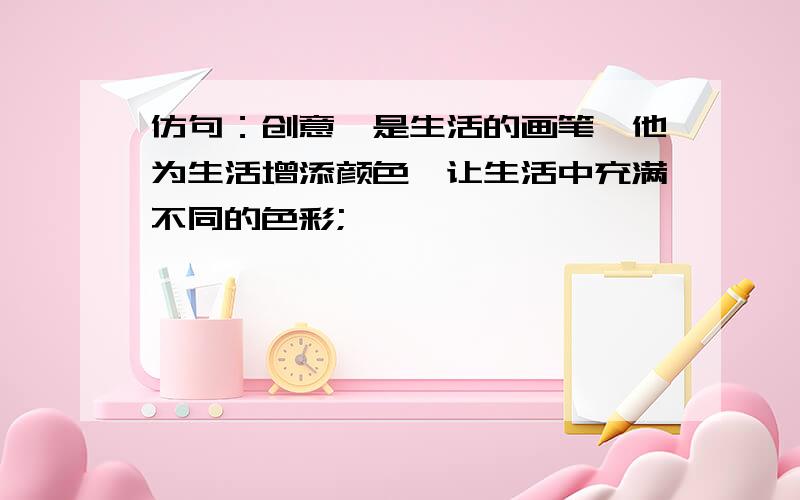 仿句：创意,是生活的画笔,他为生活增添颜色,让生活中充满不同的色彩;