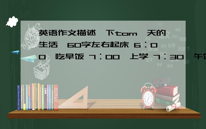 英语作文描述一下tom一天的生活,60字左右起床 6：00,吃早饭 7：00,上学 7：30,午饭 12：00,放学 4