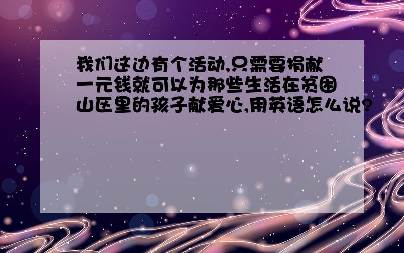 我们这边有个活动,只需要捐献一元钱就可以为那些生活在贫困山区里的孩子献爱心,用英语怎么说?