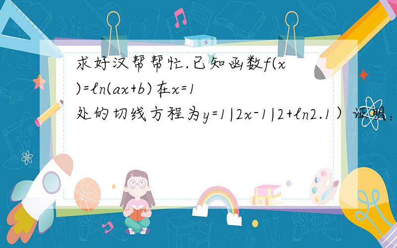 求好汉帮帮忙.已知函数f(x)=ln(ax+b)在x=1处的切线方程为y=1|2x-1|2+ln2.1）证明：方程f（x