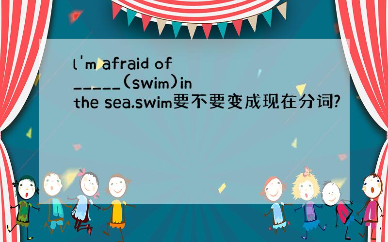 l'm afraid of _____(swim)in the sea.swim要不要变成现在分词?