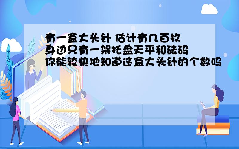 有一盒大头针 估计有几百枚 身边只有一架托盘天平和砝码 你能较快地知道这盒大头针的个数吗