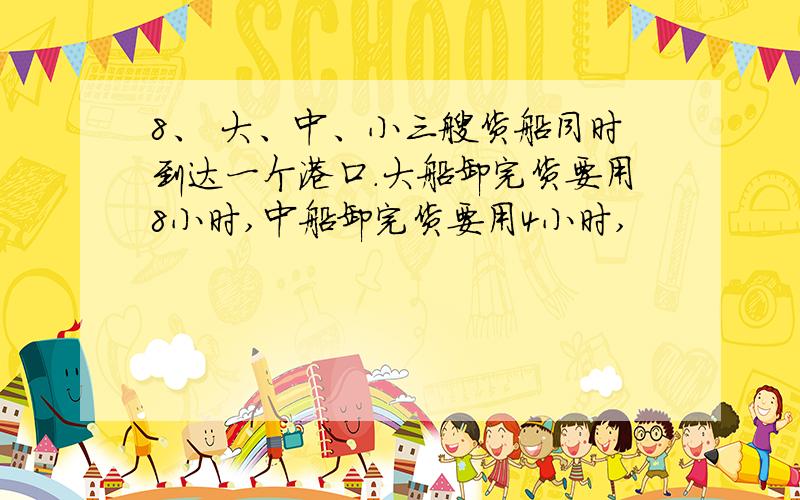 8、 大、中、小三艘货船同时到达一个港口.大船卸完货要用8小时,中船卸完货要用4小时,