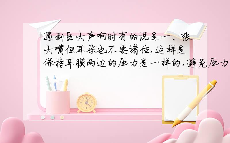 遇到巨大声响时有的说是一、张大嘴但耳朵也不要堵住,这样是保持耳膜两边的压力是一样的,避免压力不均造成耳膜受损.二、你也可