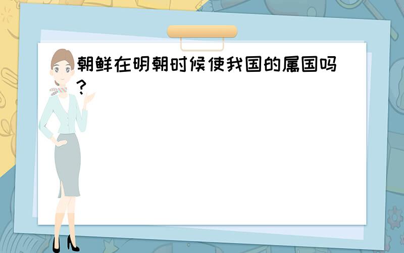 朝鲜在明朝时候使我国的属国吗?