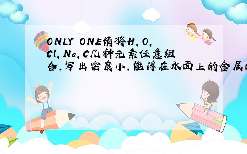 ONLY ONE请将H,O,Cl,Na,C几种元素任意组合,写出密度小,能浮在水面上的金属的化学式.（尽可能多一些）