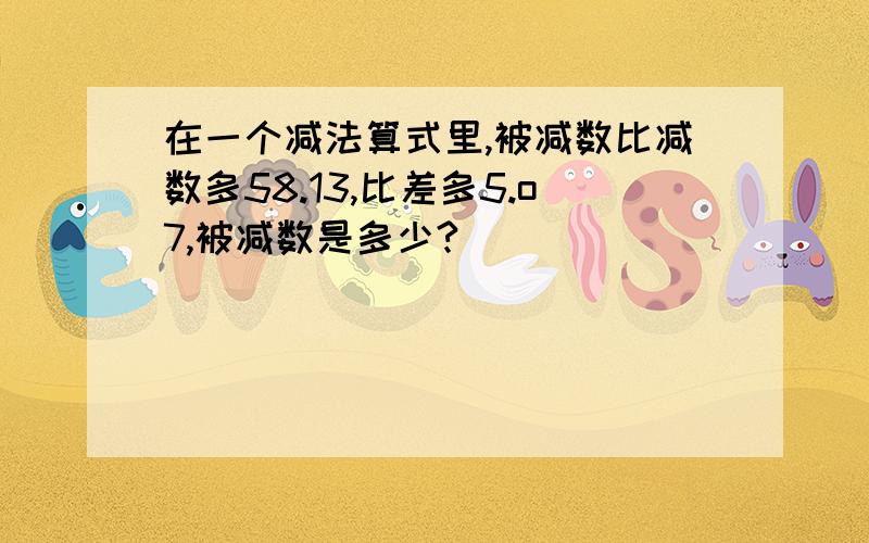 在一个减法算式里,被减数比减数多58.13,比差多5.o7,被减数是多少?