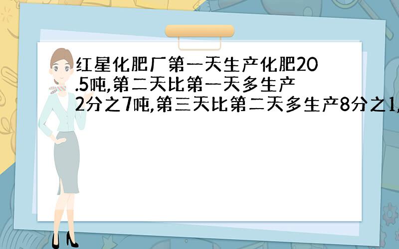 红星化肥厂第一天生产化肥20.5吨,第二天比第一天多生产2分之7吨,第三天比第二天多生产8分之1,