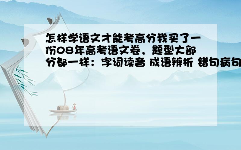 怎样学语文才能考高分我买了一份08年高考语文卷，题型大部分都一样：字词读音 成语辨析 错句病句 文言文阅读 古诗词阅读