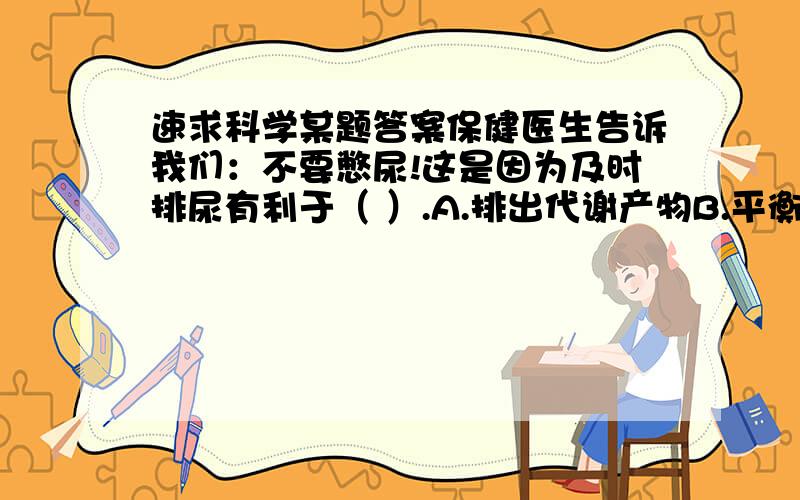 速求科学某题答案保健医生告诉我们：不要憋尿!这是因为及时排尿有利于（ ）.A.排出代谢产物B.平衡体内水分C.调解无机盐