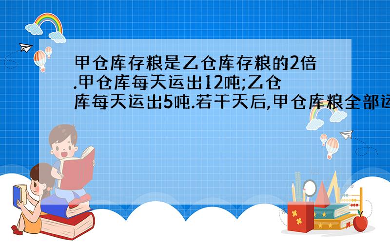 甲仓库存粮是乙仓库存粮的2倍.甲仓库每天运出12吨;乙仓库每天运出5吨.若干天后,甲仓库粮全部运