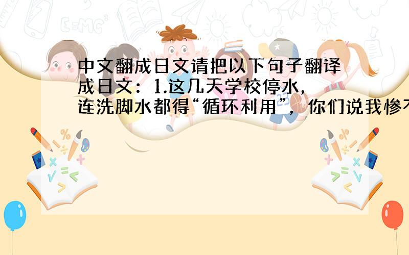 中文翻成日文请把以下句子翻译成日文：1.这几天学校停水，连洗脚水都得“循环利用”，你们说我惨不惨？？？2.我一生中最忌讳