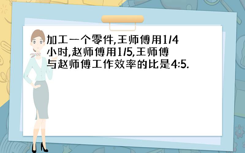 加工一个零件,王师傅用1/4小时,赵师傅用1/5,王师傅与赵师傅工作效率的比是4:5.