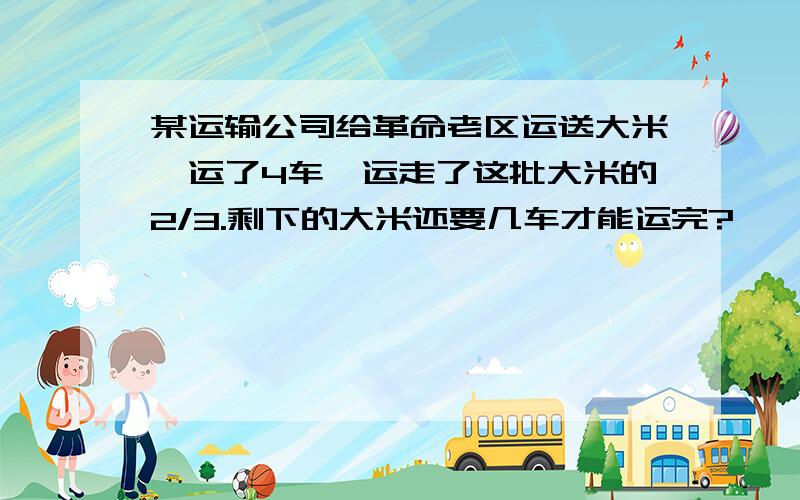 某运输公司给革命老区运送大米,运了4车,运走了这批大米的2/3.剩下的大米还要几车才能运完?