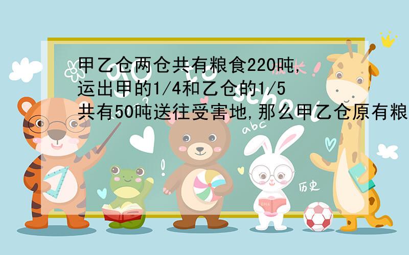 甲乙仓两仓共有粮食220吨,运出甲的1/4和乙仓的1/5共有50吨送往受害地,那么甲乙仓原有粮食各多少吨