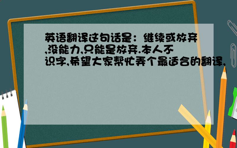 英语翻译这句话是：继续或放弃,没能力,只能是放弃.本人不识字,希望大家帮忙弄个最适合的翻译,