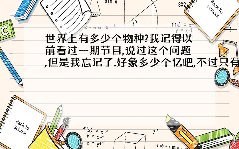 世界上有多少个物种?我记得以前看过一期节目,说过这个问题,但是我忘记了.好象多少个亿吧,不过只有百分之几被发现了,其余的