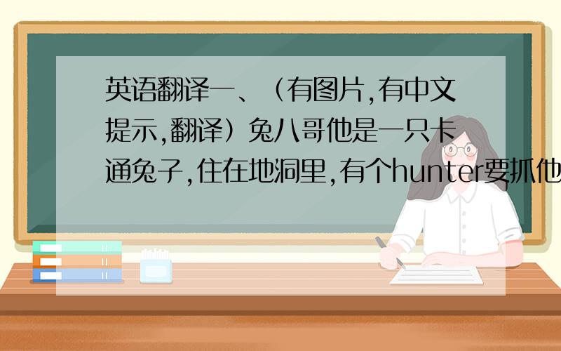 英语翻译一、（有图片,有中文提示,翻译）兔八哥他是一只卡通兔子,住在地洞里,有个hunter要抓他当晚餐,他很聪明,有朋