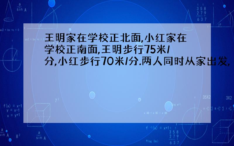 王明家在学校正北面,小红家在学校正南面,王明步行75米/分,小红步行70米/分.两人同时从家出发,