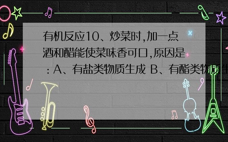 有机反应10、炒菜时,加一点酒和醋能使菜味香可口,原因是：A、有盐类物质生成 B、有酯类物质生成 C、有醇类物质生成 D