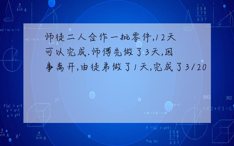 师徒二人合作一批零件,12天可以完成.师傅先做了3天,因事离开,由徒弟做了1天,完成了3/20