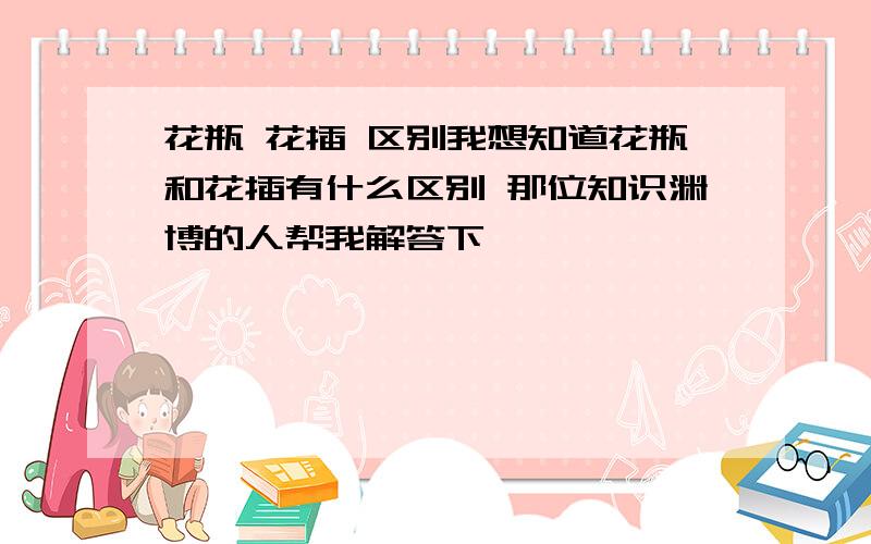 花瓶 花插 区别我想知道花瓶和花插有什么区别 那位知识渊博的人帮我解答下