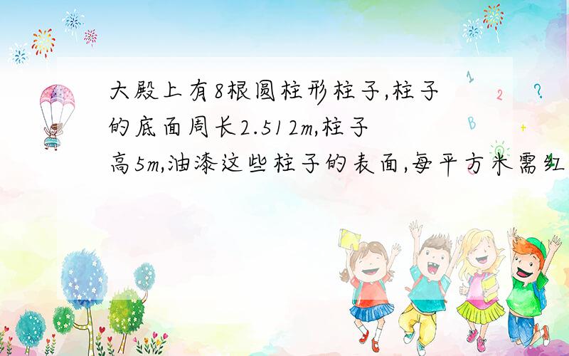 大殿上有8根圆柱形柱子,柱子的底面周长2.512m,柱子高5m,油漆这些柱子的表面,每平方米需红漆0.1千克