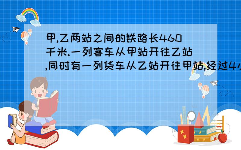 甲,乙两站之间的铁路长460千米.一列客车从甲站开往乙站,同时有一列货车从乙站开往甲站,经过4小时两列车