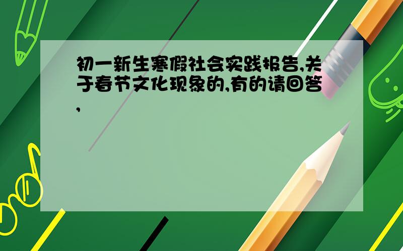 初一新生寒假社会实践报告,关于春节文化现象的,有的请回答,