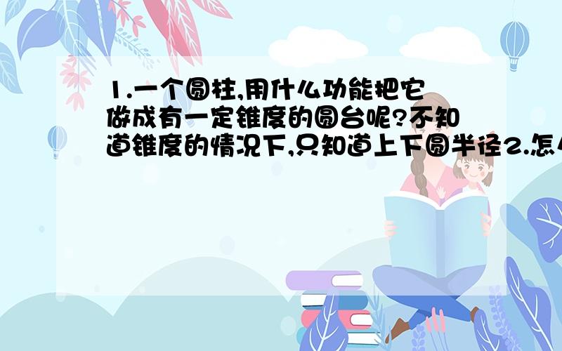 1.一个圆柱,用什么功能把它做成有一定锥度的圆台呢?不知道锥度的情况下,只知道上下圆半径2.怎么把做出来的东西应用相应的