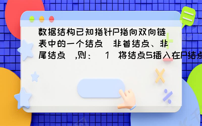 数据结构已知指针P指向双向链表中的一个结点（非首结点、非尾结点）,则：（1）将结点S插入在P结点的直接