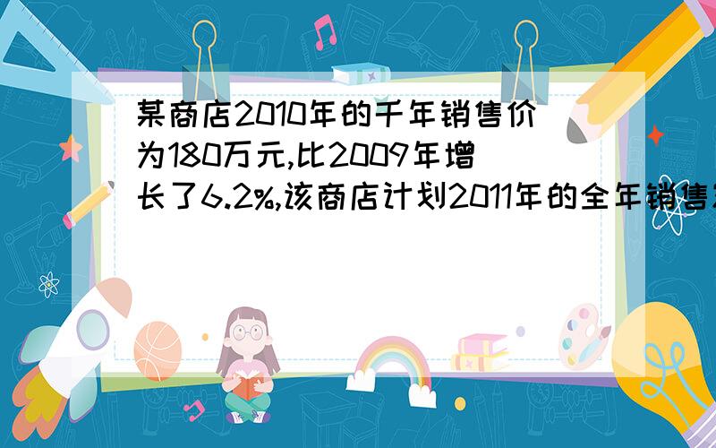 某商店2010年的千年销售价为180万元,比2009年增长了6.2%,该商店计划2011年的全年销售额的增长率比上一年提