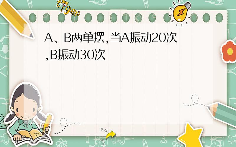 A、B两单摆,当A振动20次,B振动30次