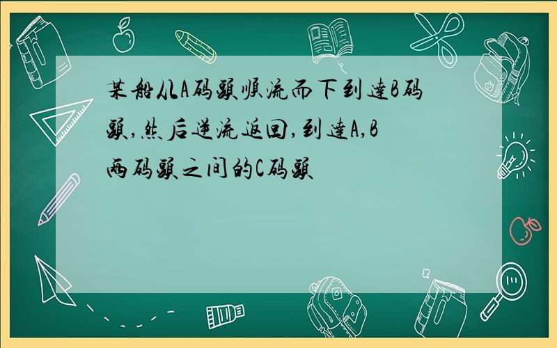 某船从A码头顺流而下到达B码头,然后逆流返回,到达A,B两码头之间的C码头