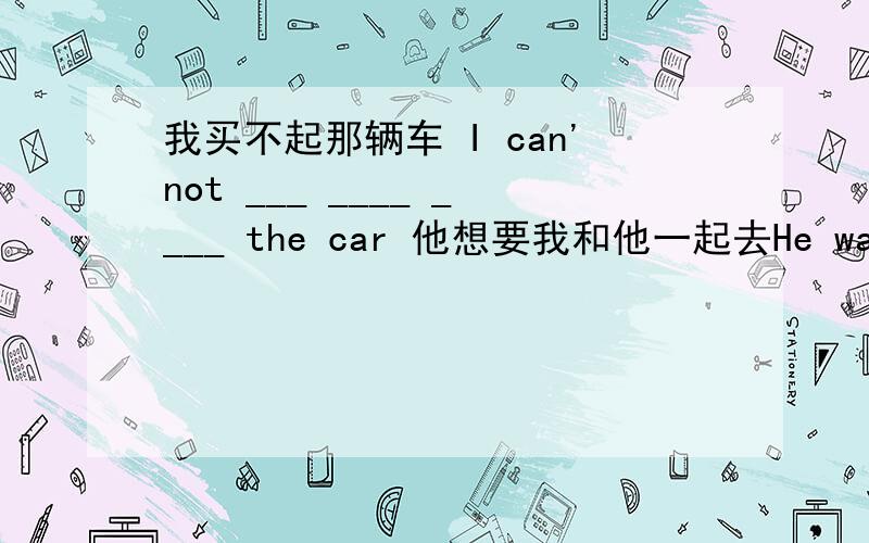 我买不起那辆车 I can'not ___ ____ ____ the car 他想要我和他一起去He wants me