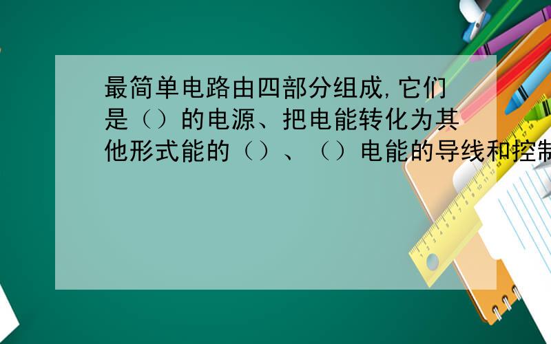 最简单电路由四部分组成,它们是（）的电源、把电能转化为其他形式能的（）、（）电能的导线和控制电路通断