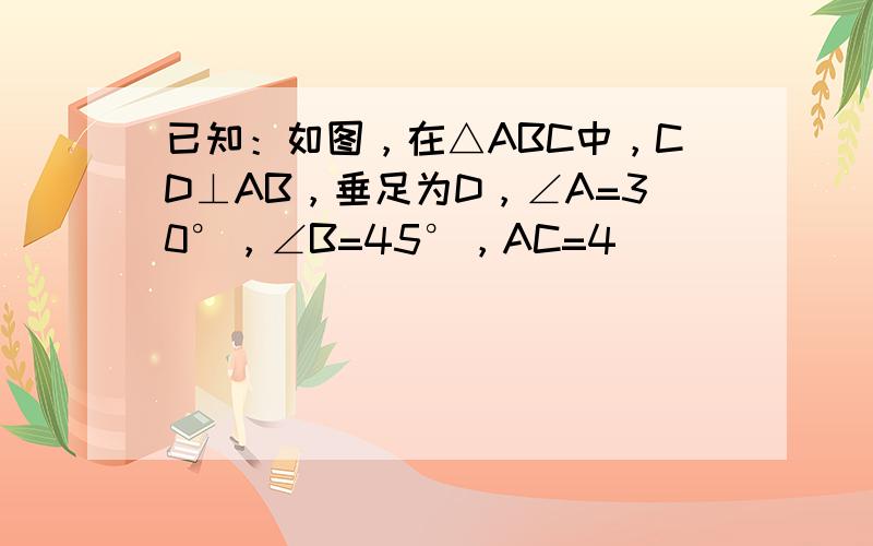 已知：如图，在△ABC中，CD⊥AB，垂足为D，∠A=30°，∠B=45°，AC=4．