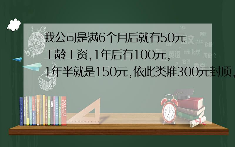 我公司是满6个月后就有50元工龄工资,1年后有100元,1年半就是150元,依此类推300元封顶,是在到时间的下个有工资