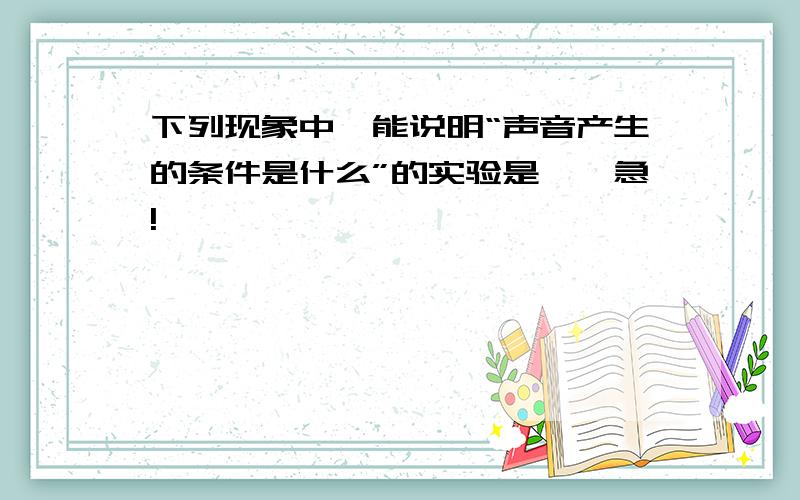 下列现象中,能说明“声音产生的条件是什么”的实验是——急!