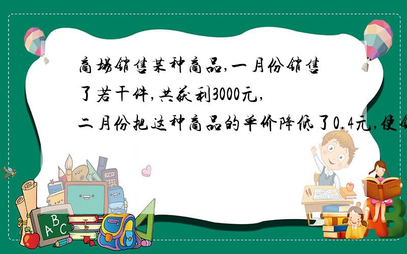 商场销售某种商品,一月份销售了若干件,共获利3000元,二月份把这种商品的单价降低了0.4元,使销售价比一月份增加了50