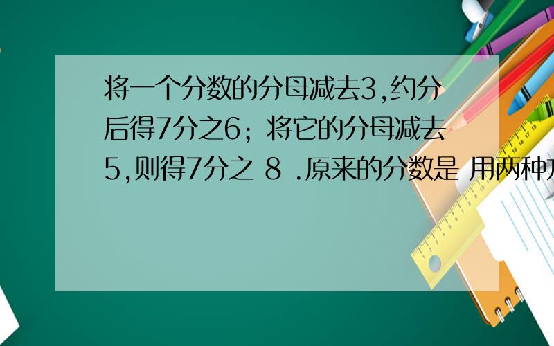 将一个分数的分母减去3,约分后得7分之6；将它的分母减去5,则得7分之 8 .原来的分数是 用两种方法